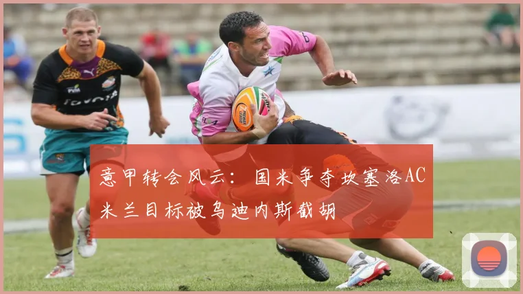 意甲转会风云：国米争夺坎塞洛AC米兰目标被乌迪内斯截胡